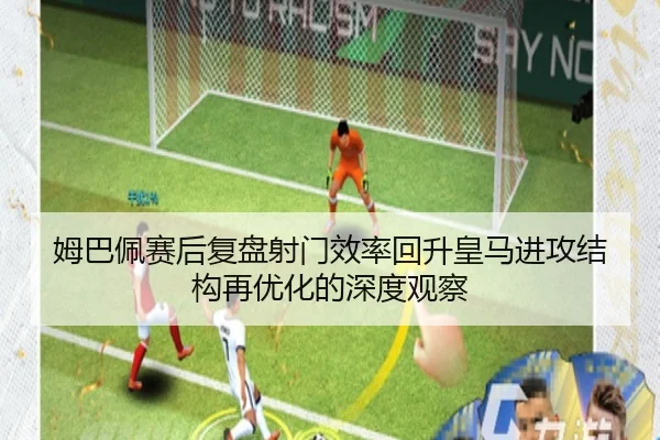 姆巴佩赛后复盘射门效率回升皇马进攻结构再优化的深度观察